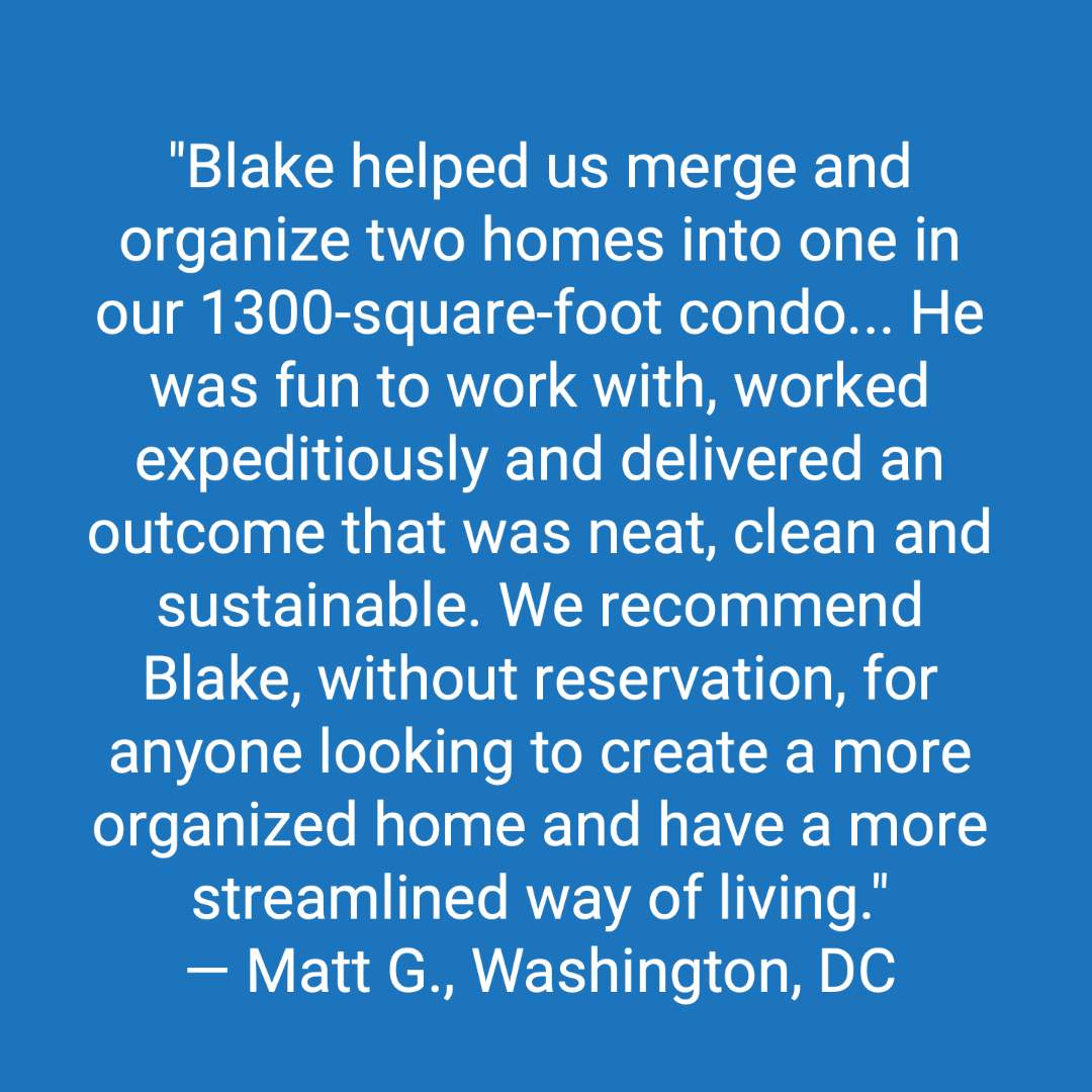 Customer review: Blake helped us merge and organize two homes into one in our 1300 square foot condo. He understood the challenges at-hand, made multiple suggestions as potential solutions and then executed his plan with confidence and deft skill. He was fun to work with, worked expeditiously and delivered an outcome that was neat, clean and sustainable. He did work in our walk-in closets, kitchen and laundry room. We recommend Blake, without reservation, for anyone looking to create a more organized home and have a more streamlined way of living.
