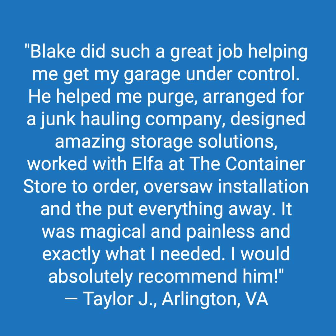 Customer review: Blake did such a great job helping me get my garage under control. He helped me purge, arranged for a junk hauling company, designed amazing storage solutions, worked with Elfa at the Container Store to order, oversaw installation and the put everything away. It was magical and painless and exactly what I needed. I would absolutely recommend him!