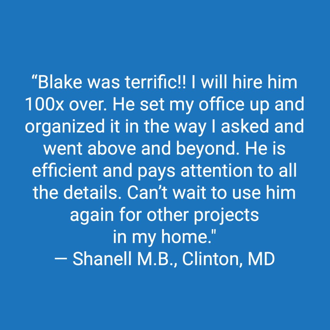 Customer review: Blake was terrific !!. I will hire him 100x over. He set my office up and organized it in the way I asked and went above and beyond. My Husband was really impressed by his work. He is efficient and pays attention to all the details. Can't wait to use him again for other projects in my home.