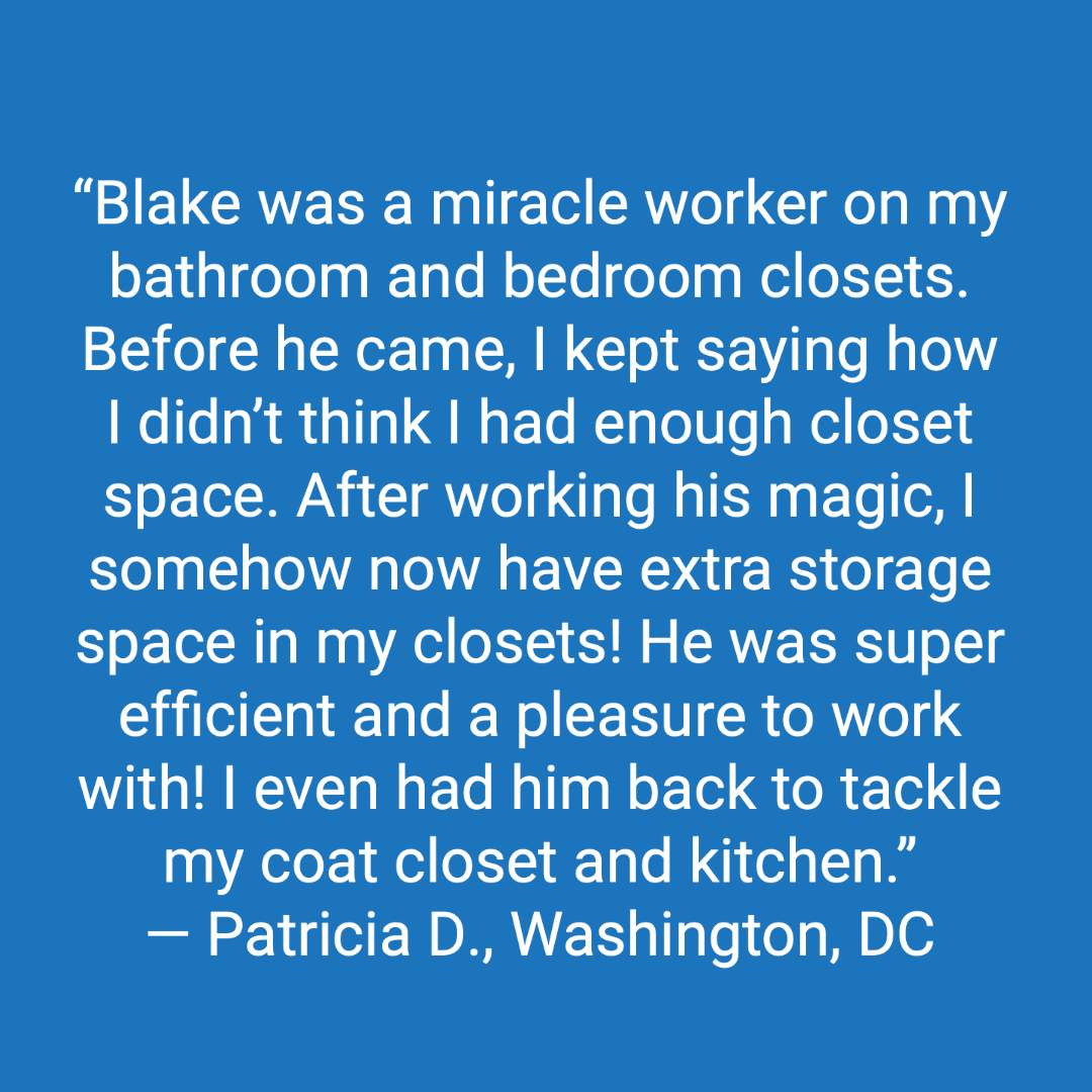 Customer review: Blake was a miracle worker on my bathroom and bedroom closets. Before he came, I kept saying how I didn't think I had enough closet space. After working his magic, I somehow now have extra storage space in my closets! He was super efficient and a pleasure to work with! I even had him back to tackle my coat closet and kitchen.