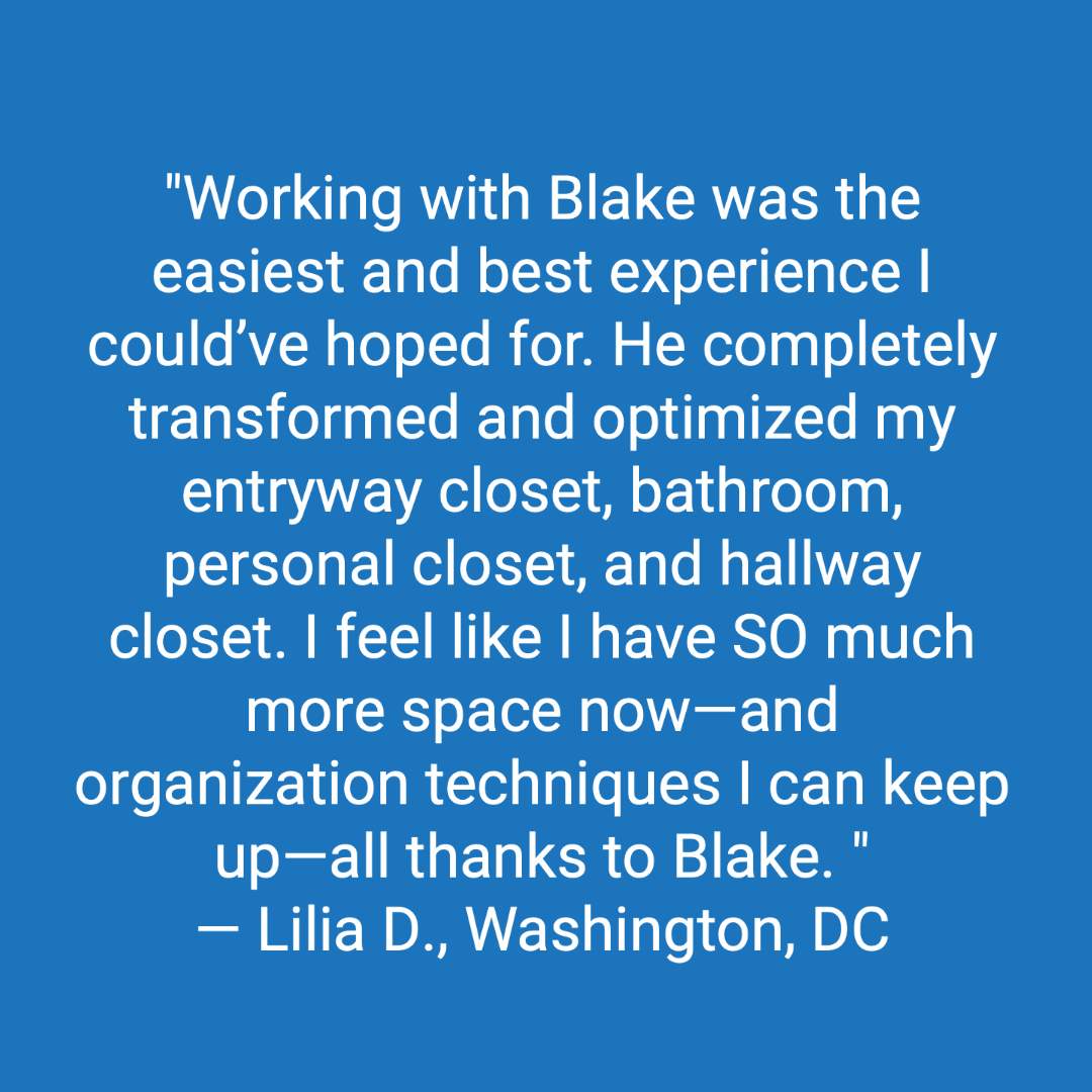Customer review: Working with Blake was the easiest and best experience I could've hoped for. He completely transformed and optimized my entryway closet, bathroom, personal closet, and hallway closet. Living in a 1 bedroom and 1 bathroom I feel like I have SO much more space now -- and organization techniques that I can keep up -- all thanks to Blake. I hope to work with him again in the future!