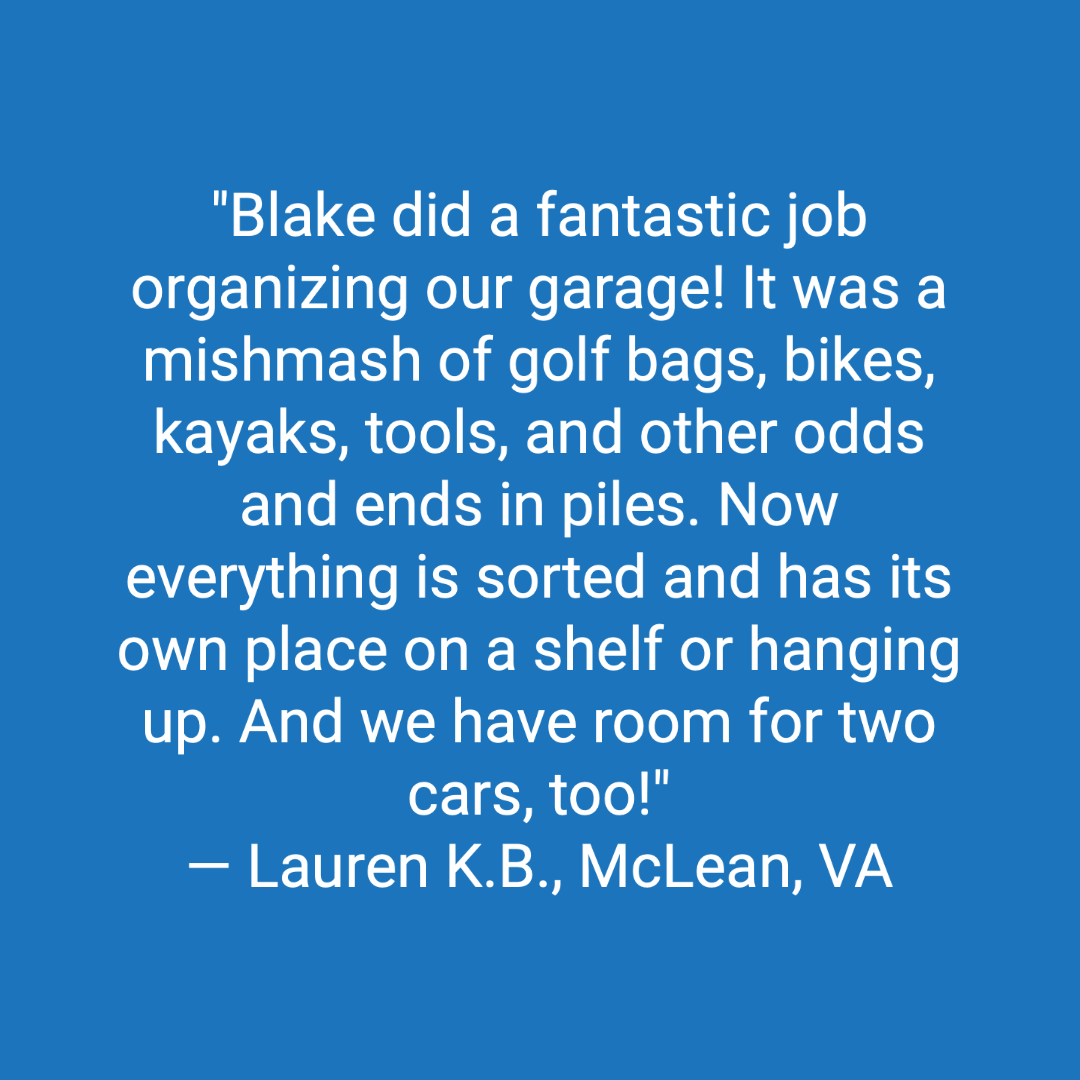 Customer review: Blake did a fantastic job organizing our garage! It was a mishmash of golf bags, bikes, kayaks, tools, and other odds and ends in piles. Now everything is sorted and has its own place on a shelf or hanging up. And we have room for two cars, too!