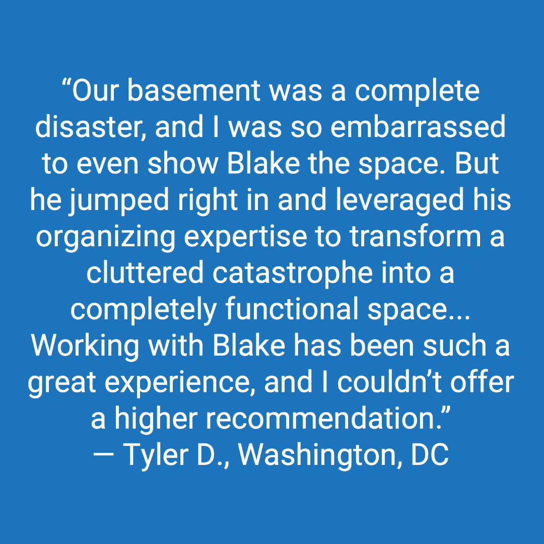Customer review: Our basement was a complete disaster, and I was so embarrassed to even show Blake the space. But he jumped right in and leveraged his organizing expertise to transform a cluttered catastrophe into a completely functional space. Working with Blake has been such a great experience, and I couldn't offer a higher recommendation.