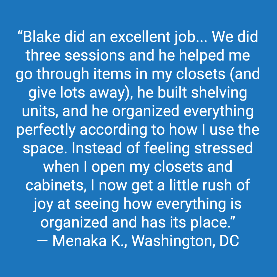 Customer review: Blake did an excellent job. We did three sessions, and he helped me go through items in my closets and give a lot away, he built shelving units, and he organized everything perfectly according to how I use the space. Instead of feeling stressed when I open my closets and cabinets, I now get a little rush of joy at seeing how everything is organized and has its place.