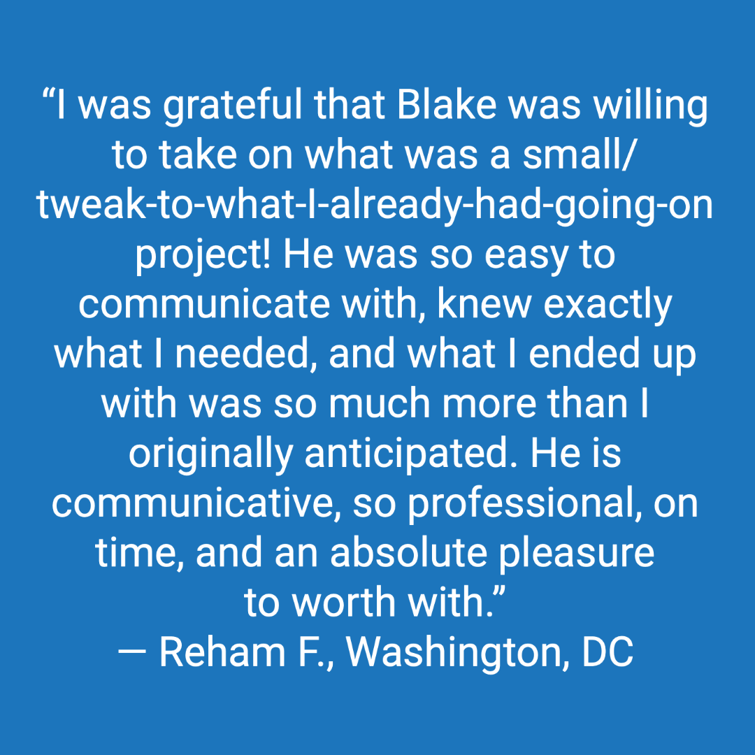 Customer review: I was grateful that Blake was willing to take on what was a small project. He was so easy to communicate with, knew exactly what I needed, and what I ended up with was so much more than I originally anticipated. He is communicative, so professional, on time, and an absolute pleasure to work with.