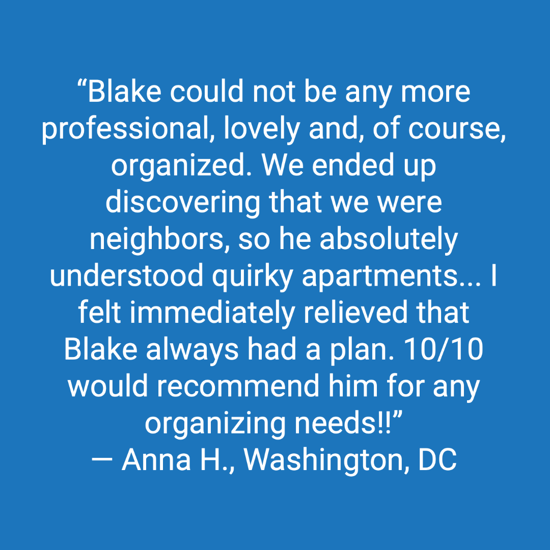 Customer review: Blake could not be any more professional, lovely and, of course, organized. We ended up discovering that we were neighbors, so he absolutely understood quirky apartments. I felt immediate relieved that Blake always had a plan. 10 out of 10 would recommend him for any organizing needs.